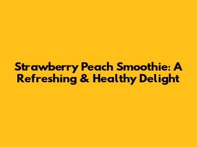 Strawberry Peach Smoothie: A Refreshing & Healthy Delight