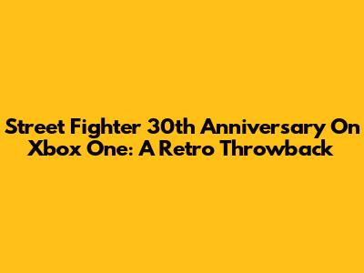 Street Fighter 30th Anniversary On Xbox One: A Retro Throwback