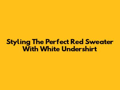 Styling The Perfect Red Sweater With White Undershirt