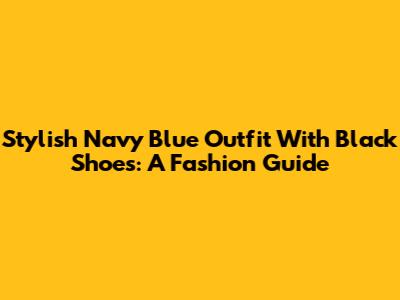 Stylish Navy Blue Outfit With Black Shoes: A Fashion Guide