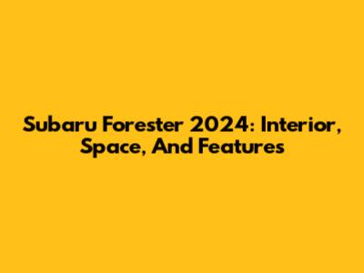 Subaru Forester 2024: Interior, Space, And Features