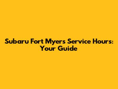 Subaru Fort Myers Service Hours: Your Guide
