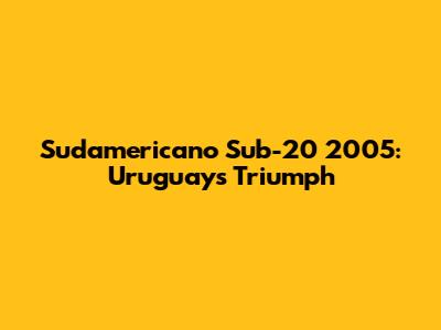 Sudamericano Sub-20 2005: Uruguay's Triumph