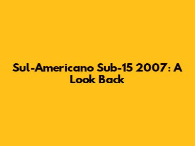Sul-Americano Sub-15 2007: A Look Back
