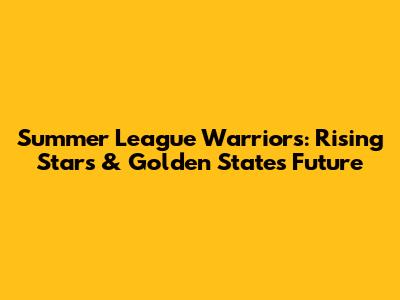 Summer League Warriors: Rising Stars & Golden State's Future