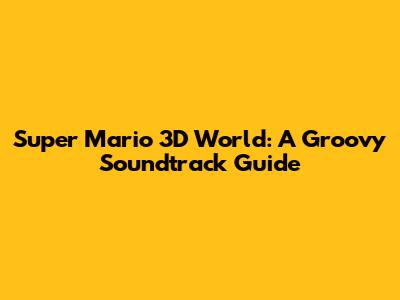 Super Mario 3D World: A Groovy Soundtrack Guide