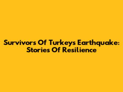 Survivors Of Turkey's Earthquake: Stories Of Resilience