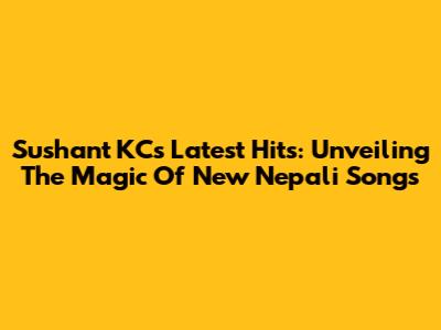 Sushant KC's Latest Hits: Unveiling The Magic Of New Nepali Songs