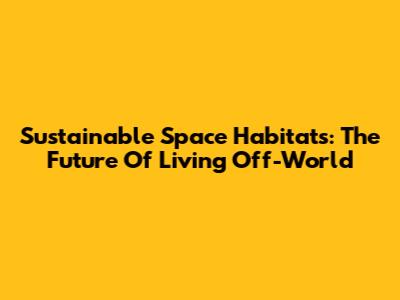 Sustainable Space Habitats: The Future Of Living Off-World