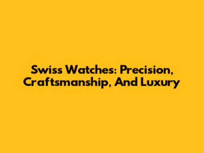 Swiss Watches: Precision, Craftsmanship, And Luxury