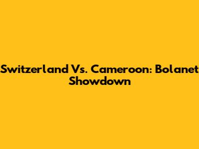 Switzerland Vs. Cameroon: Bolanet Showdown