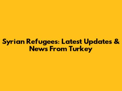 Syrian Refugees: Latest Updates & News From Turkey