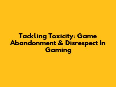 Tackling Toxicity: Game Abandonment & Disrespect In Gaming