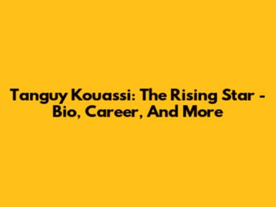 Tanguy Kouassi: The Rising Star - Bio, Career, And More
