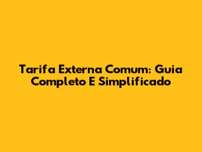 Tarifa Externa Comum: Guia Completo E Simplificado