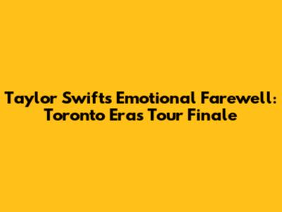 Taylor Swift's Emotional Farewell: Toronto Eras Tour Finale