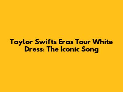 Taylor Swift's Eras Tour White Dress: The Iconic Song