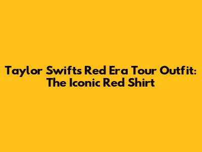 Taylor Swift's Red Era Tour Outfit: The Iconic Red Shirt