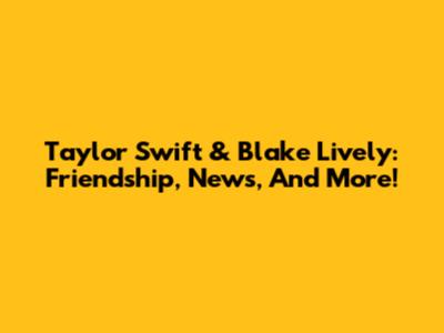 Taylor Swift & Blake Lively: Friendship, News, And More!