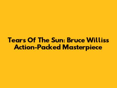 Tears Of The Sun: Bruce Willis's Action-Packed Masterpiece