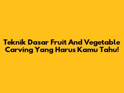 Teknik Dasar Fruit And Vegetable Carving Yang Harus Kamu Tahu!