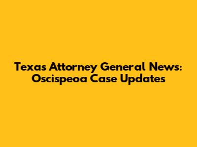 Texas Attorney General News: Oscispeoa Case Updates