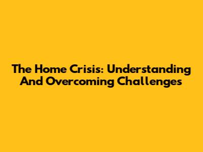 The Home Crisis: Understanding And Overcoming Challenges