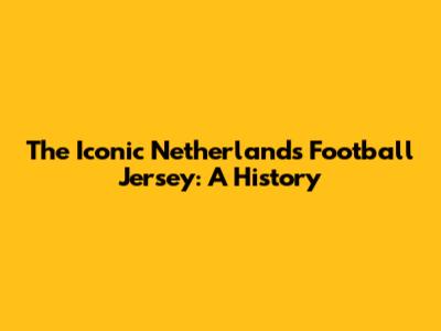The Iconic Netherlands Football Jersey: A History