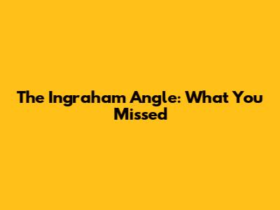 The Ingraham Angle: What You Missed