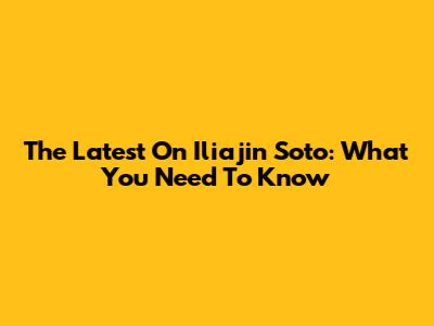 The Latest On Iliajin Soto: What You Need To Know