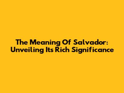 The Meaning Of Salvador: Unveiling Its Rich Significance
