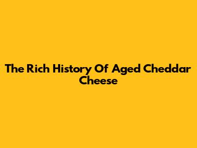 The Rich History Of Aged Cheddar Cheese