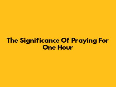 The Significance Of Praying For One Hour