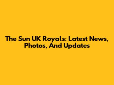 The Sun UK Royals: Latest News, Photos, And Updates