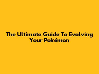 The Ultimate Guide To Evolving Your Pokémon