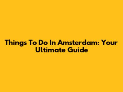 Things To Do In Amsterdam: Your Ultimate Guide