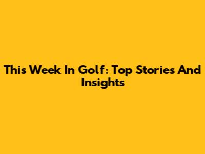 This Week In Golf: Top Stories And Insights