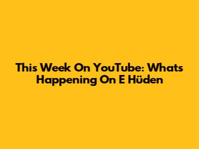 This Week On YouTube: What's Happening On E Hüden