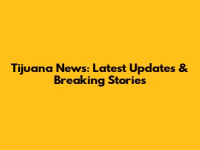 Tijuana News: Latest Updates & Breaking Stories