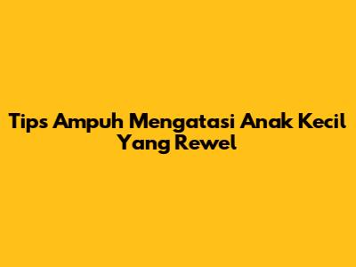 Tips Ampuh Mengatasi Anak Kecil Yang Rewel