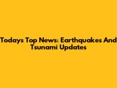Today's Top News: Earthquakes And Tsunami Updates