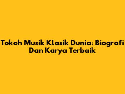 Tokoh Musik Klasik Dunia: Biografi Dan Karya Terbaik