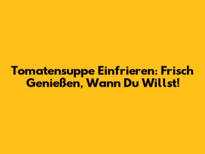 Tomatensuppe Einfrieren: Frisch Genießen, Wann Du Willst!