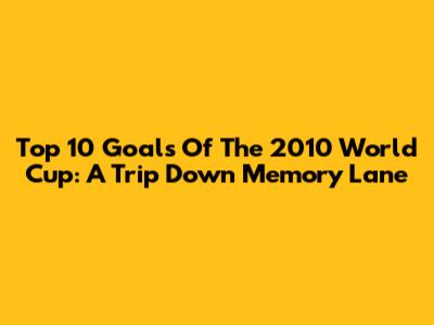 Top 10 Goals Of The 2010 World Cup: A Trip Down Memory Lane