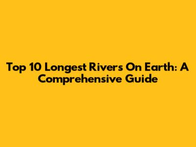 Top 10 Longest Rivers On Earth: A Comprehensive Guide
