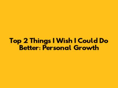 Top 2 Things I Wish I Could Do Better: Personal Growth