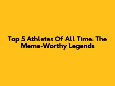 Top 5 Athletes Of All Time: The Meme-Worthy Legends