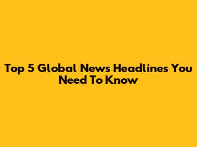 Top 5 Global News Headlines You Need To Know