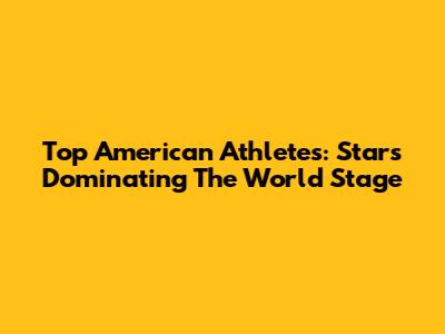 Top American Athletes: Stars Dominating The World Stage