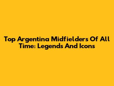 Top Argentina Midfielders Of All Time: Legends And Icons